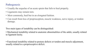 Pathogenesis
• Usually the sequelae of an acute sprain that fails to heal properly.
• Ligaments may remain torn.
• Most commonly, heal but in an elongated fashion.
• Can result from loss of proprioception, muscle weakness, nerve injury, or tendon
damage.
Two main types of instability can be distinguished:
• Mechanical instability related to anatomic abnormalities of the ankle, usually related
to ligament laxity.
• Functional instability related to posture defects or tendon and muscle adjustment,
usually related to a proprioceptive deficit.
 