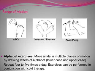 Range of Motion




        ABCs          Inversion / Eversion   Ankle Pump




 Alphabet exercises, Move ankle in multiple planes of motion
 by drawing letters of alphabet (lower case and upper case).
 Repeat four to five times a day. Exercises can be performed in
 conjunction with cold therapy.
 