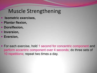 Muscle Strengthening
 Isometric exercises,
 Plantar flexion,
 Dorsiflexion,
 Inversion,
 Eversion,


 For each exercise, hold 1 second for concentric component and
  perform eccentric component over 4 seconds; do three sets of
  10 repetitions; repeat two times a day.
 