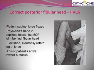 Correct posterior fibular head - HVLA

•Patient supine, knee flexed
•Physician’s hand in
popliteal fossa, 1st MCP
joint behind fibular head
•Flex knee, externally rotate
leg at knee
•Thrust patient’s ankle
toward buttocks
 