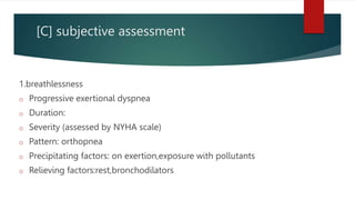 [C] subjective assessment
1.breathlessness
o Progressive exertional dyspnea
o Duration:
o Severity (assessed by NYHA scale)
o Pattern: orthopnea
o Precipitating factors: on exertion,exposure with pollutants
o Relieving factors:rest,bronchodilators
 