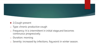  2.Cough-present
o Type: chronic productive cough
o Frequency: It is intermittent in initial stage,and becomes
continuous progressively.
o Duration: morning
o Severity: increased by infections, fog,worst in winter season.
 