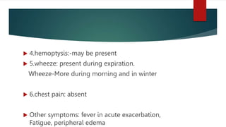  4.hemoptysis:-may be present
 5.wheeze: present during expiration.
Wheeze-More during morning and in winter
 6.chest pain: absent
 Other symptoms: fever in acute exacerbation,
Fatigue, peripheral edema
 