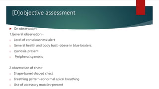 [D]objective assessment
 On observation:
1.General observation:-
o Level of consciousness-alert
o General health and body built:-obese in blue boaters.
o cyanosis-present
o Peripheral cyanosis
2.observation of chest:
o Shape-barrel shaped chest
o Breathing pattern-abnormal apical breathing
o Use of accessory muscles-present
 
