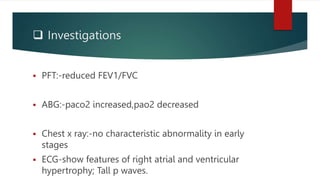  Investigations
 PFT:-reduced FEV1/FVC
 ABG:-paco2 increased,pao2 decreased
 Chest x ray:-no characteristic abnormality in early
stages
 ECG-show features of right atrial and ventricular
hypertrophy; Tall p waves.
 