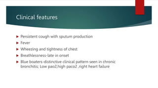 Clinical features
 Persistent cough with sputum production
 Fever
 Wheezing and tightness of chest
 Breathlessness-late in onset
 Blue boaters-distinctive clinical pattern seen in chronic
bronchitis; Low pao2,high paco2 ,right heart failure
 