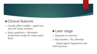 Clinical features
 Usually affect middle – aged men
who are heavy smokers
 Early symptoms – Persistent
productive cough for many years,
fever
Later stage
 Dyspnea on exertion
 Blue boaters : Pts. Develop
Hypercapnia, hypoxemia and
mild cyanosis.
 