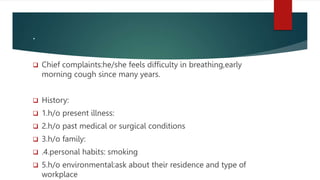 .
 Chief complaints:he/she feels difficulty in breathing,early
morning cough since many years.
 History:
 1.h/o present illness:
 2.h/o past medical or surgical conditions
 3.h/o family:
 .4.personal habits: smoking
 5.h/o environmental:ask about their residence and type of
workplace
 