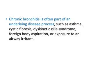 • Chronic bronchitis is often part of an
underlying disease process, such as asthma,
cystic fibrosis, dyskinetic cilia syndrome,
foreign body aspiration, or exposure to an
airway irritant.
 
