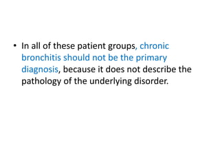 • In all of these patient groups, chronic
bronchitis should not be the primary
diagnosis, because it does not describe the
pathology of the underlying disorder.
 