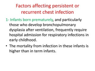 Factors affecting persistent or
recurrent chest infection
1- Infants born prematurely, and particularly
those who develop bronchopulmonary
dysplasia after ventilation, frequently require
hospital admission for respiratory infections in
early childhood.
• The mortality from infection in these infants is
higher than in term infants.
 