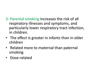 3- Parental smoking increases the risk of all
respiratory illnesses and symptoms, and
particularly lower respiratory tract infection,
in children.
• The effect is greater in infants than in older
children
• Related more to maternal than paternal
smoking
• Dose-related
 