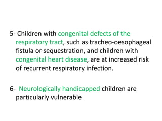 5- Children with congenital defects of the
respiratory tract, such as tracheo-oesophageal
fistula or sequestration, and children with
congenital heart disease, are at increased risk
of recurrent respiratory infection.
6- Neurologically handicapped children are
particularly vulnerable
 