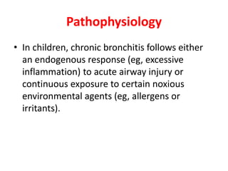 Pathophysiology
• In children, chronic bronchitis follows either
an endogenous response (eg, excessive
inflammation) to acute airway injury or
continuous exposure to certain noxious
environmental agents (eg, allergens or
irritants).
 