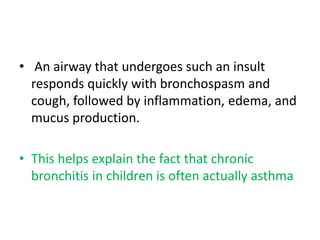 • An airway that undergoes such an insult
responds quickly with bronchospasm and
cough, followed by inflammation, edema, and
mucus production.
• This helps explain the fact that chronic
bronchitis in children is often actually asthma
 