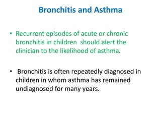 Bronchitis and Asthma
• Recurrent episodes of acute or chronic
bronchitis in children should alert the
clinician to the likelihood of asthma.
• Bronchitis is often repeatedly diagnosed in
children in whom asthma has remained
undiagnosed for many years.
 