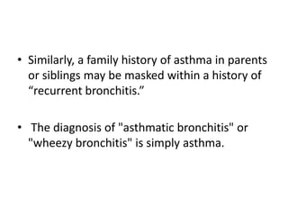 • Similarly, a family history of asthma in parents
or siblings may be masked within a history of
“recurrent bronchitis.”
• The diagnosis of "asthmatic bronchitis" or
"wheezy bronchitis" is simply asthma.
 