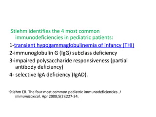 Stiehm identifies the 4 most common
immunodeficiencies in pediatric patients:
1-transient hypogammaglobulinemia of infancy (THI)
2-immunoglobulin G (IgG) subclass deficiency
3-impaired polysaccharide responsiveness (partial
antibody deficiency)
4- selective IgA deficiency (IgAD).
Stiehm ER. The four most common pediatric immunodeficiencies. J
Immunotoxicol. Apr 2008;5(2):227-34.
 