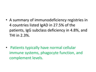 • A summary of immunodeficiency registries in
4 countries listed IgAD in 27.5% of the
patients, IgG subclass deficiency in 4.8%, and
THI in 2.3%.
• Patients typically have normal cellular
immune systems, phagocyte function, and
complement levels.
 