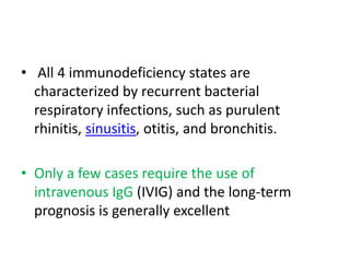• All 4 immunodeficiency states are
characterized by recurrent bacterial
respiratory infections, such as purulent
rhinitis, sinusitis, otitis, and bronchitis.
• Only a few cases require the use of
intravenous IgG (IVIG) and the long-term
prognosis is generally excellent
 