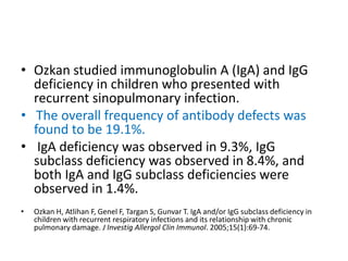 • Ozkan studied immunoglobulin A (IgA) and IgG
deficiency in children who presented with
recurrent sinopulmonary infection.
• The overall frequency of antibody defects was
found to be 19.1%.
• IgA deficiency was observed in 9.3%, IgG
subclass deficiency was observed in 8.4%, and
both IgA and IgG subclass deficiencies were
observed in 1.4%.
• Ozkan H, Atlihan F, Genel F, Targan S, Gunvar T. IgA and/or IgG subclass deficiency in
children with recurrent respiratory infections and its relationship with chronic
pulmonary damage. J Investig Allergol Clin Immunol. 2005;15(1):69-74.
 