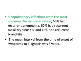 • Sinopulmonary infections were the most
common clinical presentation; 66% had
recurrent pneumonia, 60% had recurrent
maxillary sinusitis, and 45% had recurrent
bronchitis.
• The mean interval from the time of onset of
symptoms to diagnosis was 8 years.
 