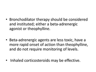 • Bronchodilator therapy should be considered
and instituted; either a beta-adrenergic
agonist or theophylline.
• Beta-adrenergic agents are less toxic, have a
more rapid onset of action than theophylline,
and do not require monitoring of levels.
• Inhaled corticosteroids may be effective.
 