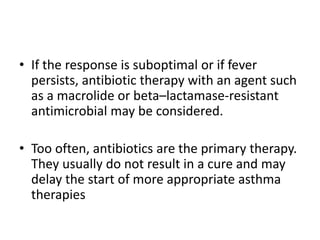 • If the response is suboptimal or if fever
persists, antibiotic therapy with an agent such
as a macrolide or beta–lactamase-resistant
antimicrobial may be considered.
• Too often, antibiotics are the primary therapy.
They usually do not result in a cure and may
delay the start of more appropriate asthma
therapies
 