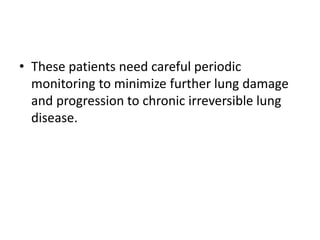 • These patients need careful periodic
monitoring to minimize further lung damage
and progression to chronic irreversible lung
disease.
 