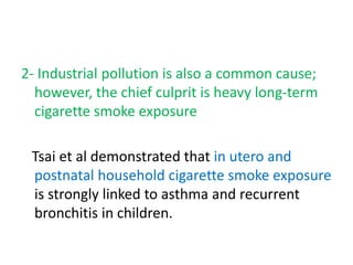2- Industrial pollution is also a common cause;
however, the chief culprit is heavy long-term
cigarette smoke exposure
Tsai et al demonstrated that in utero and
postnatal household cigarette smoke exposure
is strongly linked to asthma and recurrent
bronchitis in children.
 
