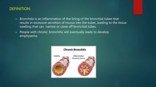 DEFINITION:
 Bronchitis is an inflammation of the lining of the bronchial tubes that
results in excessive secretion of mucus into the tubes ,leading to the tissue
swelling that can narrow or close off bronchial tubes.
 People with chronic bronchitis will eventually leads to develop
emphysema.
 