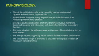 PATHOPHYSIOLOGY:
 Chronic bronchitis is thought to be caused by over production and
hypersecretion of mucus by goblet cells.
 Epithelial cells lining the airway response to toxic ,infectious stimuli by
realeasing inflammatory cytokines.
 During an acute exaceberation of chronic bronchitis mucous membrane
becomes hyperemic and edematous with diminished bronchial mucociliary
function.
 This in turn leads to the airflowimpedement because of luminal obstruction to
small airways .
 The airways became cogged by debris and this further increases the irritation.
 The characteristic cough of bronchitis is caused by the copious secretion of
mucous in cronic bronchitis.
 