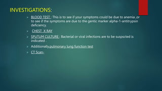 INVESTIGATIONS:
 BLOOD TEST : This is to see if your symptoms could be due to anemia ,or
to see if the symptoms are due to the gentic marker alpha-1-antitrypsin
deficiency.
 CHEST X RAY
 SPUTUM CULTURE : Bacterial or viral infections are to be suspscted is
indicated .
 Additionally,pulmonary lung function test
 CT Scan-
 