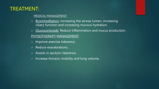 TREATMENT:
MEDICAL MANAGEMENT:
 Bronchodilators: increasing the airway lumen, increasing
ciliary function and increasing mucous hydration.
 Glucocorticoids: Reduce inflammation and mucus production .
PHYSIOTHERAPY MANAGEMENT:
 Improve exercise tolerance .
 Reduce exacebrations .
 Assists in sputum clearance.
 Increase thoracic mobility and lung volume.
 
