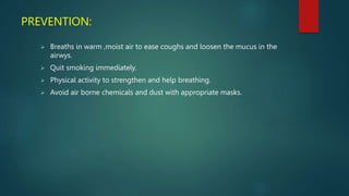 PREVENTION:
 Breaths in warm ,moist air to ease coughs and loosen the mucus in the
airwys.
 Quit smoking immediately.
 Physical activity to strengthen and help breathing.
 Avoid air borne chemicals and dust with appropriate masks.
 