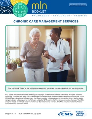 Page 1 of 14
CHRONIC CARE MANAGEMENT SERVICES
ICN MLN909188 July 2019
PRINT-FRIENDLY VERSION
The Hyperlink Table, at the end of this document, provides the complete URL for each hyperlink.
CPT codes, descriptions and other data only are copyright 2018 American Medical Association. All Rights Reserved.
Applicable FARS/HHSAR apply. CPT is a registered trademark of the American Medical Association. Applicable FARS/
HHSAR Restrictions Apply to Government Use. Fee schedules, relative value units, conversion factors and/or related
components are not assigned by the AMA, are not part of CPT, and the AMA is not recommending their use. The AMA
does not directly or indirectly practice medicine or dispense medical services. The AMA assumes no liability for data
contained or not contained herein.
 