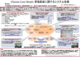 Assessment of Chronic Illness Care:ACIC
ACICはChronic Care Modelを臨床現場に応用するため、どの程度システ
ムが整備されているかを評価する基準であり、2002年Bonomiらによっ
て開発された。以下のパートで構成されている。
パート1 ：組織化された慢性疾患ケアの提供
パート2 ：地域との連携
パート3a：自己管理支援
パート3b：診療における意思決定支援
パート3c ：医療提供システムの設計
パート3d：臨床情報システム
パート4 ：要素の統合
介入前にACICを使用し、当院の骨粗鬆症ケアに関するシステムを評価
改善点をピックアップし各々のパート毎に介入を行った
青木拓也
日本医療福祉生活協同組合連合会 家庭医療学開発センター、東京ほくと医療生活協同組合 北足立生協診療所
慢性疾患ケアの質を高めるためには、それを提供するシステムの改善が重要である。Chronic Care Model(CCM)は1990年代米国で開発された慢性疾患ケアのための枠組みで
あり、実際に質改善のエビデンスが蓄積されている。我が国においては、これまであまり注目されてこなかった経緯があるが、家庭医が慢性疾患ケアを行う上で非常に有用な枠
組みである。今回当院においてCCMの発展型であるThe Expanded Chronic Care Modelに基づき、骨粗鬆症に関するシステム改善を実施したため、その内容を報告する。
NEXT STEP
慢性疾患ケアのシステム改善には、地域の健康計画との連携も重要であるが、我が国で
は現状困難なケースが多い。慢性疾患ケアにおける臨床現場での課題を抽出・集約し、
地域の医療政策に反映させるシステム作りを検討すべきと考える。
参考文献 1)藤沼康樹．新・総合診療医学 家庭医療学編．カイ書林；2012
2) Victoria J. Barr et al . The Expanded Chronic Care Model:An Integration of Concepts and Strategies from
Population Health Promotion and the Chronic Care . HOSPITAL QUARTERLY 2003 ; 7 : 73-82.
考察
ACICは自施設の慢性疾患ケア・システム（今回は骨粗鬆症）を事前に評価し、問題点
を抽出することにおいて有用であった。またThe Expanded Chronic Care Modelを適用
し、自治体への政策提言も行ったが今回は実現には至らなかった。検診事業には自治
体の財政状況や地元医師会の見解等が影響すると思われるが、東京都23区内でも各
区で慢性疾患や癌の検診項目にばらつきが存在することは課題と考える。
【Information Systems】 ACICパート3dに相当
「特定疾患の患者のリストアップ」
「医療者へのリマインダー/フィードバック」
Action
①慢性疾患管理システム(電子カルテ連動)を用いた骨粗鬆症患者のリストアップ
②ガイドラインに準じた検査のリマインダー・フィードバック・システムの構築
【Self Management】 ACICパート3aに相当
「情報源(パンフレット等)を用いた行動変容」
「指導者への紹介による自己管理支援」
Action
①骨粗鬆症ガイドラインに基づいた生活習慣指導についてパンフレットを作成
⇒骨粗鬆症患者・骨量減少域の患者に配布
②骨粗鬆症患者の管理栄養士への紹介を開始し、
効果的な行動変容を促す
【Decision Support】 ACICパート3bに相当
「エビデンスに基づいたガイドラインについて医療スタッフへ教育」
「ガイドラインについて患者への情報提供」
Action
①骨粗鬆症ガイドラインの内容を含めたケアの在り方についてスタッフ
向け学習会を実施
②ビスホスホネートと顎骨壊死に関する提言書
に基づいた歯科治療に関するパンフレットを
作成し、患者への情報提供
【Organization of Health Care】 ACICパート1に相当
「慢性疾患ケアに関する組織のリーダーシップ」
「慢性疾患ケアについての組織の到達目標を設定」
「慢性疾患ケアを提供することによるインセンティブ」
Action
組織の骨粗鬆症到達目標を設定し共有
①必要な生活習慣指導を医療スタッフが行える
②適切な治療効果判定・副反応モニタリングを実施・継続できる
③適切な対象に骨粗鬆症スクリーニングを推奨し、新規の定期通院患者
を獲得し、診療所の患者増に繋げる
【Strengthen Community Action】 ACICパート2に相当
「患者と外部の地域社会資源のつながりを強化」
Action
組合員や地域住民を対象とした学習会を実施し、組合員活動(運動
サークル)への参加など、食事・運動療法に
おける患者同士の積極的な協調を支援
【Build Healthy Public Policy】 ACICパート2に相当
「地域の健康計画における、慢性疾患ケアのガイドライン、健康指標の
測定、地域社会資源の連携」
Action
足立区では骨密度検診が未導入など、骨粗鬆症ケアが重要視されず
足立区衛生部に骨密度検診の導入・転倒予防事業の強化に
ついて政策提言
⇒残念ながら検診は現時点で導入予定なしとの回答
骨代謝マーカーの統一化
薬物副反応モニタリング
のリマインダー
Chronic Care Modelの発展型であり、Community要因(population health promotion)を強化し、
地域社会資源や医療政策を巻き込んだ慢性疾患ケア・システムの改善を図ろうとするモデル
 