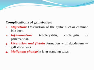 Complications of gall stones:
1. Migration: Obstruction of the cystic duct or common
bile duct.
2. Inflammation: (cholecystitis, cholangitis or
pancreatitis).
3. Ulceration and fistula formation with duodenum →
gall stone ileus.
4. Malignant change in long-standing cases.
 