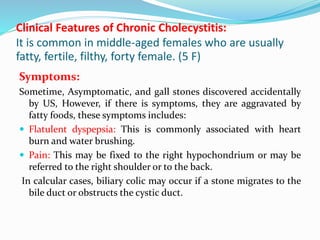 Clinical Features of Chronic Cholecystitis:
It is common in middle-aged females who are usually
fatty, fertile, filthy, forty female. (5 F)
Symptoms:
Sometime, Asymptomatic, and gall stones discovered accidentally
by US, However, if there is symptoms, they are aggravated by
fatty foods, these symptoms includes:
 Flatulent dyspepsia: This is commonly associated with heart
burn and water brushing.
 Pain: This may be fixed to the right hypochondrium or may be
referred to the right shoulder or to the back.
In calcular cases, biliary colic may occur if a stone migrates to the
bile duct or obstructs the cystic duct.
 