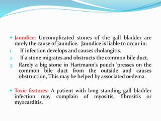  Jaundice: Uncomplicated stones of the gall bladder are
rarely the cause of jaundice. Jaundice is liable to occur in:
1. If infection develops and causes cholangitis.
2. If a stone migrates and obstructs the common bile duct.
3. Rarely a big stone in Hartmann's pouch 'presses on the
common bile duct from the outside and causes
obstruction, This may be helped by associated oedema.
 Toxic features: A patient with long standing gall bladder
infection may complain of myositis, fibrositis or
myocarditis.
 