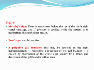 Signs:
 Murphy's sign: There is tenderness below the tip of the ninth right
costal cartilage, and if pressure is applied while the patient is in
inspiration, she catches her breath.
 Boas' sign: may be positive.
 A palpable gall bladder: This may be detected in the right
hypochondrium. It represents a mucocele of the gall bladder. It is
caused by obstruction of the cystic duct usually by a stone, and
distention of the gall bladder with mucus.
 