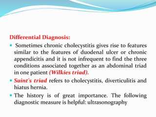 Differential Diagnosis:
 Sometimes chronic cholecystitis gives rise to features
similar to the features of duodenal ulcer or chronic
appendicitis and it is not infrequent to find the three
conditions associated together as an abdominal triad
in one patient (Wilkies triad).
 Saint's triad refers to cholecystitis, diverticulitis and
hiatus hernia.
 The history is of great importance. The following
diagnostic measure is helpful: ultrasonography
 