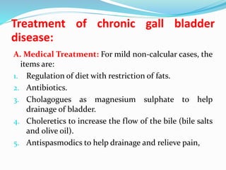 Treatment of chronic gall bladder
disease:
A. Medical Treatment: For mild non-calcular cases, the
items are:
1. Regulation of diet with restriction of fats.
2. Antibiotics.
3. Cholagogues as magnesium sulphate to help
drainage of bladder.
4. Choleretics to increase the flow of the bile (bile salts
and olive oil).
5. Antispasmodics to help drainage and relieve pain,
 