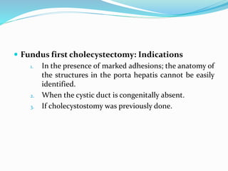  Fundus first cholecystectomy: Indications
1. In the presence of marked adhesions; the anatomy of
the structures in the porta hepatis cannot be easily
identified.
2. When the cystic duct is congenitally absent.
3. If cholecystostomy was previously done.
 