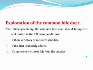 Exploration of the common bile duct:
After cholecystectomy, the common bile duct should be opened
and probed in the following conditions:
I. If there is history of recurrent jaundice.
II. If the duct is unduely dilated.
III. If a stone or stricture is felt from the outside.

 