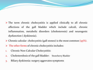  The term chronic cholecystitis is applied clinically to all chronic
affections of the gall bladder which include calculi, chronic
inflammation, metabolic disorders (cholesterosis) and neurogenic
dysfunction ( dyskinesia).
 Chronic calcular cholecystitis (gall stones) is the most common (95%).
 The other forms of chronic cholecystitis includes:
1. Chronic Non-Calcular Cholecystitis:
2. Cholesterolosis of the gall bladder: Strawberry Bladder
3. Biliary dyskinesia: surgery aggrevates symptoms
 