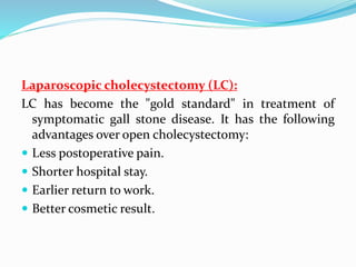 Laparoscopic cholecystectomy (LC):
LC has become the "gold standard" in treatment of
symptomatic gall stone disease. It has the following
advantages over open cholecystectomy:
 Less postoperative pain.
 Shorter hospital stay.
 Earlier return to work.
 Better cosmetic result.
 