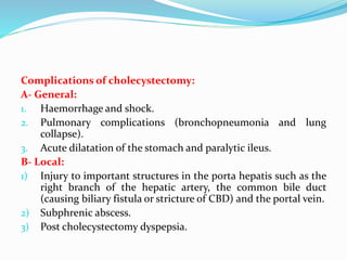 Complications of cholecystectomy:
A- General:
1. Haemorrhage and shock.
2. Pulmonary complications (bronchopneumonia and lung
collapse).
3. Acute dilatation of the stomach and paralytic ileus.
B- Local:
1) Injury to important structures in the porta hepatis such as the
right branch of the hepatic artery, the common bile duct
(causing biliary fistula or stricture of CBD) and the portal vein.
2) Subphrenic abscess.
3) Post cholecystectomy dyspepsia.
 