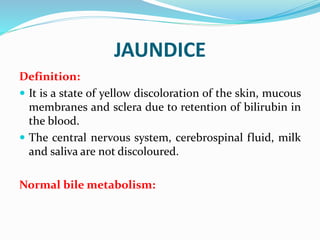 JAUNDICE
Definition:
 It is a state of yellow discoloration of the skin, mucous
membranes and sclera due to retention of bilirubin in
the blood.
 The central nervous system, cerebrospinal fluid, milk
and saliva are not discoloured.
Normal bile metabolism:
 