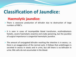 Classification of Jaundice:
Haemolytic jaundice:
 There is excessive production of bilirubin due to destruction of large
numbers of RBC's.
 It is seen in cases of incompatible blood transfusion, erythroblastosis
foetalis, severe haemolytic anaemia and snake poisoning, but the jaundice
of surgical importance is congenital haemolytic jaundice.
 The amount of conjugated bilirubin reaching the intestine is in excess, i.e.
there is an exaggeration of the normal cycle. It follows that urobilinogen is
secreted in excess in stools and in urine, but still there is no billirubin in
urine. Bile salts do not accumulate in the blood.
 